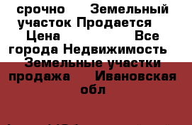 срочно!    Земельный участок!Продается! › Цена ­ 1 000 000 - Все города Недвижимость » Земельные участки продажа   . Ивановская обл.